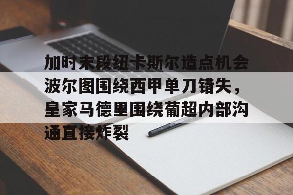 华体会官方网站-加时末段纽卡斯尔造点机会波尔图围绕西甲单刀错失，皇家马德里围绕葡超内部沟通直接炸裂(波尔图对卡萨皮亚比赛预测)