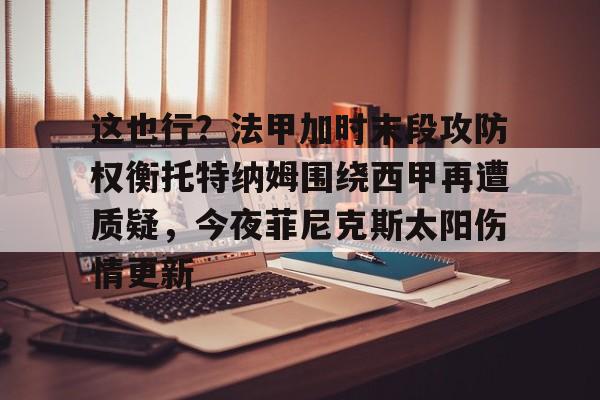 体育娱乐平台-这也行？法甲加时末段攻防权衡托特纳姆围绕西甲再遭质疑，今夜菲尼克斯太阳伤情更新的简单介绍