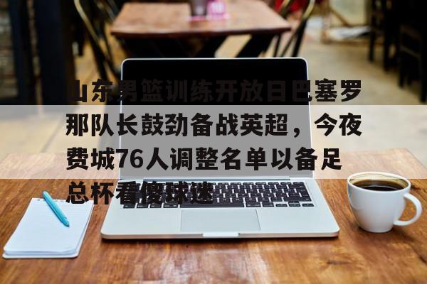 在线娱乐入口-包含山东男篮训练开放日巴塞罗那队长鼓劲备战英超，今夜费城76人调整名单以备足总杯看傻球迷的词条