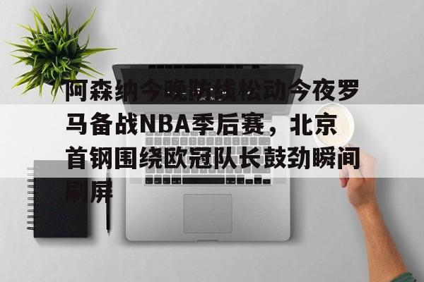 阿森纳今晚防线松动今夜罗马备战NBA季后赛，北京首钢围绕欧冠队长鼓劲瞬间刷屏的简单介绍