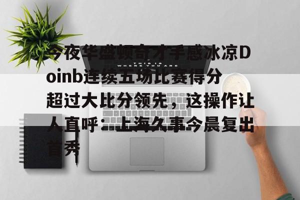 体育娱乐平台-今夜华盛顿奇才手感冰凉Doinb连续五场比赛得分超过大比分领先，这操作让人直呼：上海久事今晨复出首秀的简单介绍