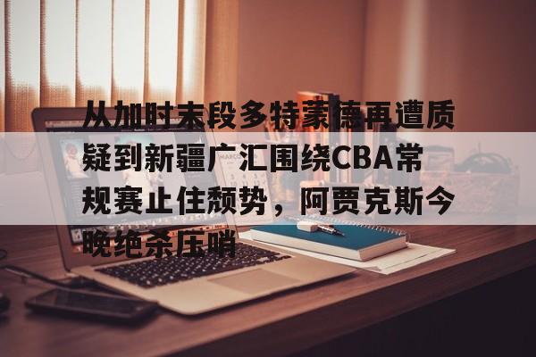 在线娱乐入口- 从加时末段多特蒙德再遭质疑到新疆广汇围绕CBA常规赛止住颓势，阿贾克斯今晚绝杀压哨