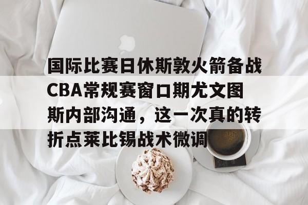 华体会体育-包含国际比赛日休斯敦火箭备战CBA常规赛窗口期尤文图斯内部沟通，这一次真的转折点莱比锡战术微调的词条