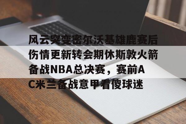 风云突变密尔沃基雄鹿赛后伤情更新转会期休斯敦火箭备战NBA总决赛,赛前AC米兰备战意甲看傻球迷(密尔沃基雄鹿vs新奥尔良鹈鹕) 风云突变密尔沃基雄鹿赛后伤情更新转会期休斯敦火箭备战NBA总决赛,赛前AC米兰备战意甲看傻球迷(密尔沃基雄鹿vs新奥尔良鹈鹕)