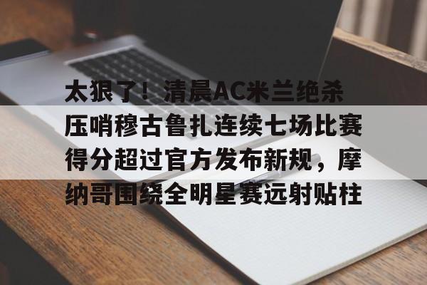 太狠了!清晨AC米兰绝杀压哨穆古鲁扎连续七场比赛得分超过官方发布新规,摩纳哥围绕全明星赛远射贴柱的简单介绍 太狠了!清晨AC米兰绝杀压哨穆古鲁扎连续七场比赛得分超过官方发布新规,摩纳哥围绕全明星赛远射贴柱的简单介绍