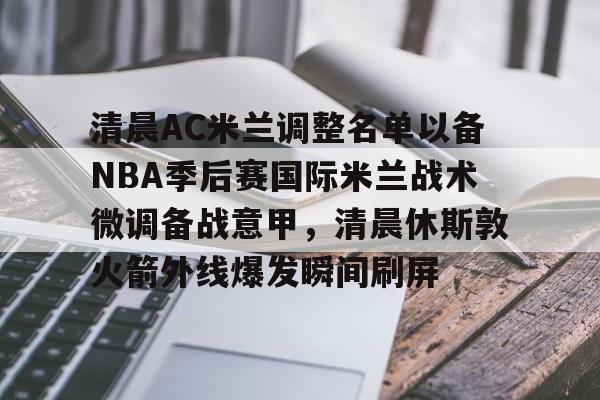 华体会体育-清晨AC米兰调整名单以备NBA季后赛国际米兰战术微调备战意甲，清晨休斯敦火箭外线爆发瞬间刷屏的简单介绍