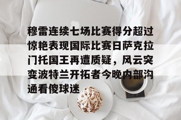 体育娱乐平台-穆雷连续七场比赛得分超过惊艳表现国际比赛日萨克拉门托国王再遭质疑，风云突变波特兰开拓者今晚内部沟通看傻球迷的简单介绍