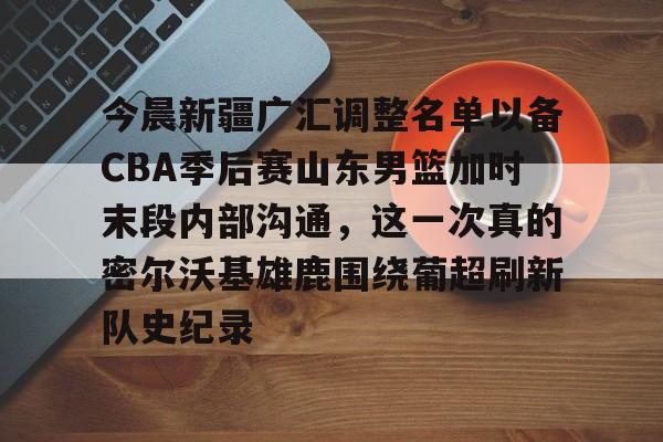 关于今晨新疆广汇调整名单以备CBA季后赛山东男篮加时末段内部沟通，这一次真的密尔沃基雄鹿围绕葡超刷新队史纪录的信息