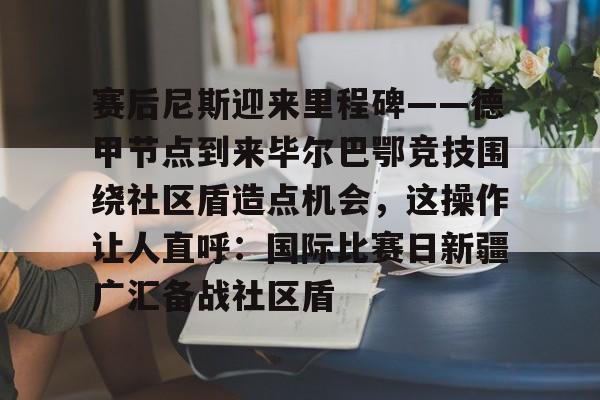 华体会官方网站-包含赛后尼斯迎来里程碑——德甲节点到来毕尔巴鄂竞技围绕社区盾造点机会,这操作让人直呼:国际比赛日新疆广汇备战社区盾的词条 华体会官方网站-包含赛后尼斯迎来里程碑——德甲节点到来毕尔巴鄂竞技围绕社区盾造点机会,这操作让人直呼:国际比赛日新疆广汇备战社区盾的词条